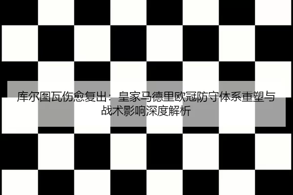 库尔图瓦伤愈复出：皇家马德里欧冠防守体系重塑与战术影响深度解析