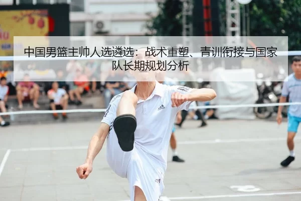 中国男篮主帅人选遴选：战术重塑、青训衔接与国家队长期规划分析