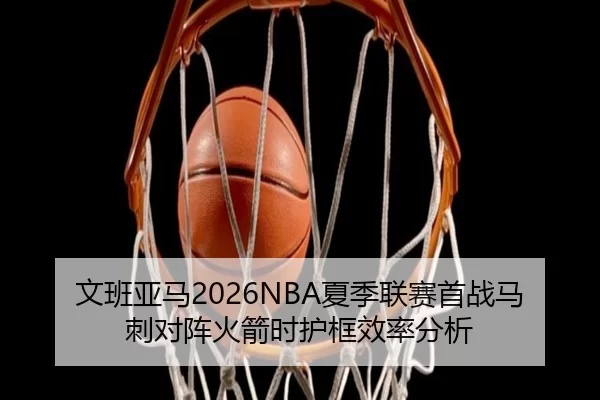 文班亚马2026NBA夏季联赛首战马刺对阵火箭时护框效率分析